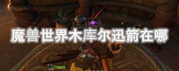 魔兽世界木库尔迅箭在哪_易采游戏网