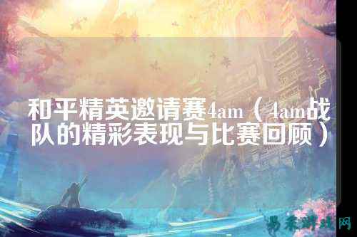 和平精英邀请赛4am（4am战队的精彩表现与比赛回顾）
