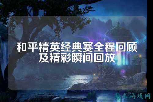 和平精英经典赛全程回顾及精彩瞬间回放