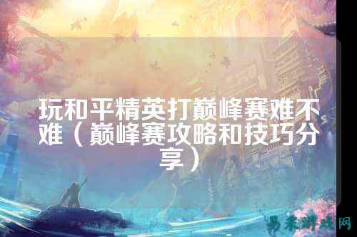 玩和平精英打巅峰赛难不难（巅峰赛攻略和技巧分享）