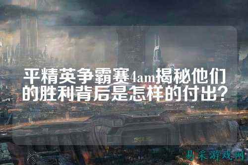平精英争霸赛4am揭秘他们的胜利背后是怎样的付出？