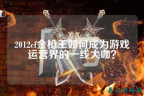 2012cf金枪王如何成为游戏运营界的一线大咖？