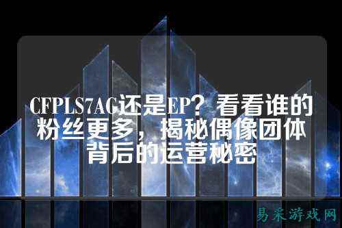 CFPLS7AG还是EP？看看谁的粉丝更多，揭秘偶像团体背后的运营秘密