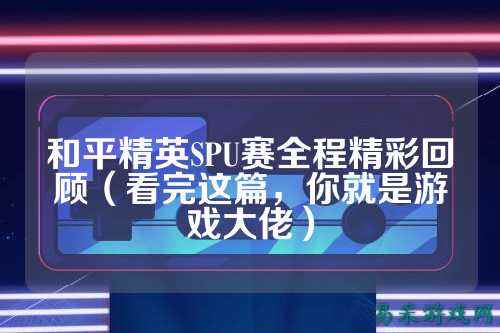 和平精英SPU赛全程精彩回顾（看完这篇，你就是游戏大佬）