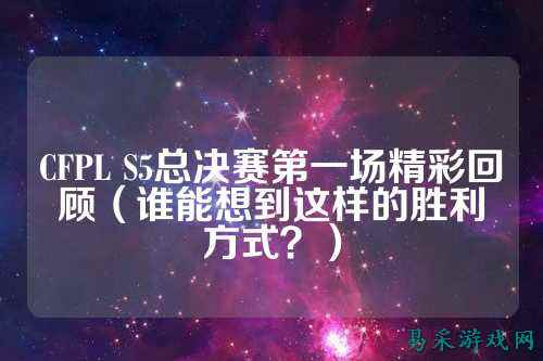 CFPL S5总决赛第一场精彩回顾（谁能想到这样的胜利方式？）