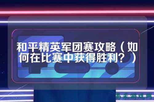 和平精英军团赛攻略（如何在比赛中获得胜利？）