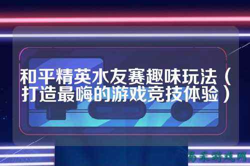 和平精英水友赛趣味玩法（打造最嗨的游戏竞技体验）