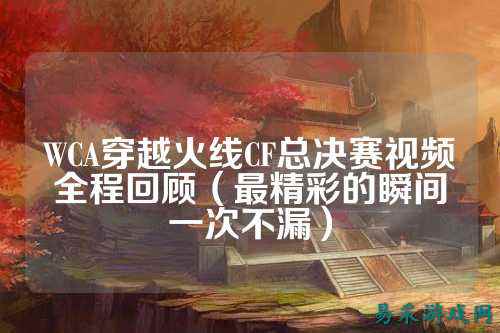 WCA穿越火线CF总决赛视频全程回顾（最精彩的瞬间一次不漏）