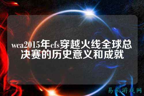 wca2015年cfs穿越火线全球总决赛的历史意义和成就