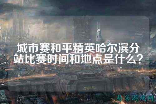 城市赛和平精英哈尔滨分站比赛时间和地点是什么？