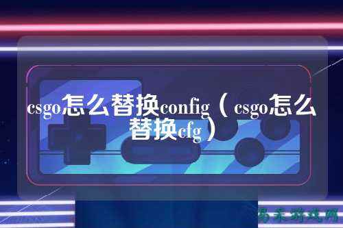 csgo怎么替换config（csgo怎么替换cfg）
