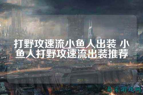 打野攻速流小鱼人出装 小鱼人打野攻速流出装推荐
