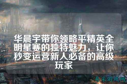 华晨宇带你领略平精英全明星赛的独特魅力，让你秒变运营新人必备的高级玩家