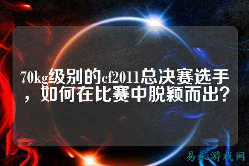 70kg级别的cf2011总决赛选手，如何在比赛中脱颖而出？