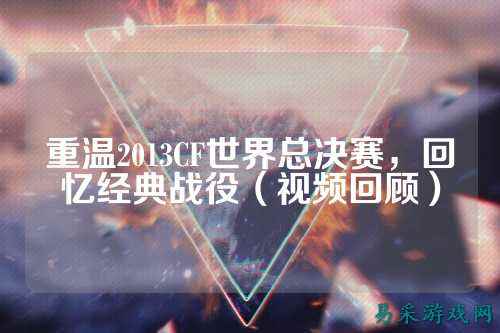 重温2013CF世界总决赛，回忆经典战役（视频回顾）