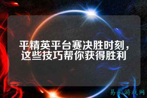 平精英平台赛决胜时刻，这些技巧帮你获得胜利