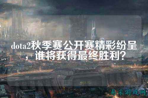 dota2秋季赛公开赛精彩纷呈，谁将获得最终胜利？