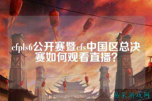cfpls6公开赛暨cfs中国区总决赛如何观看直播？