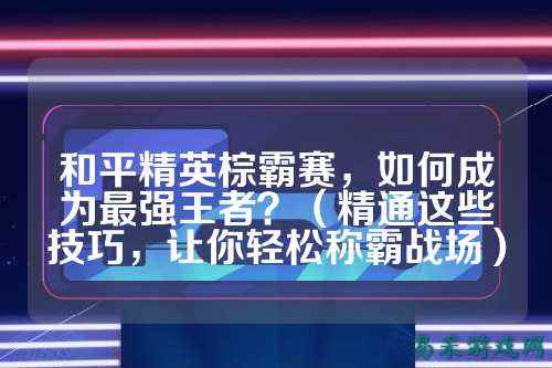 和平精英棕霸赛，如何成为最强王者？（精通这些技巧，让你轻松称霸战场）