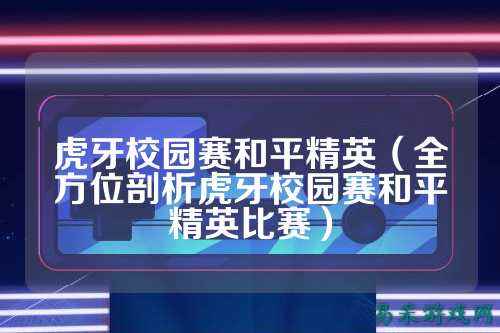 虎牙校园赛和平精英（全方位剖析虎牙校园赛和平精英比赛）