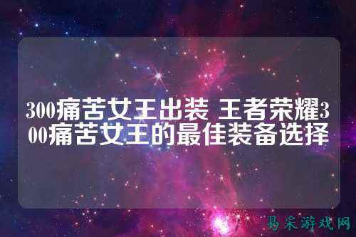 300痛苦女王出装 王者荣耀300痛苦女王的最佳装备选择