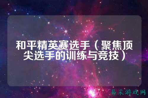 和平精英赛选手（聚焦顶尖选手的训练与竞技）