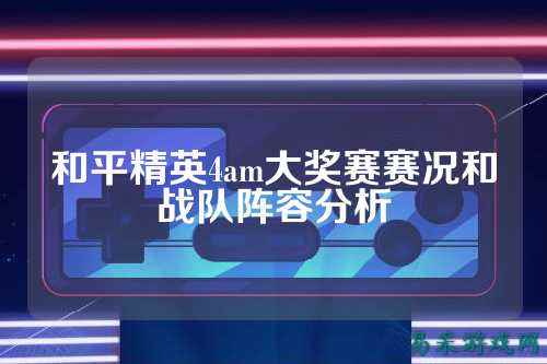 和平精英4am大奖赛赛况和战队阵容分析