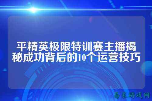 平精英极限特训赛主播揭秘成功背后的10个运营技巧