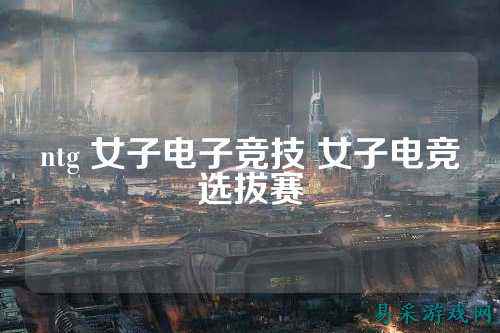ntg 女子电子竞技 女子电竞选拔赛