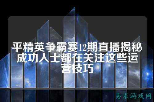 平精英争霸赛12期直播揭秘成功人士都在关注这些运营技巧