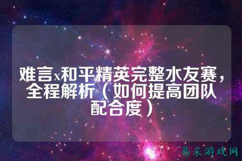 难言x和平精英完整水友赛，全程解析（如何提高团队配合度）