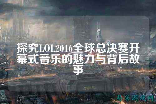 探究LOL2016全球总决赛开幕式音乐的魅力与背后故事