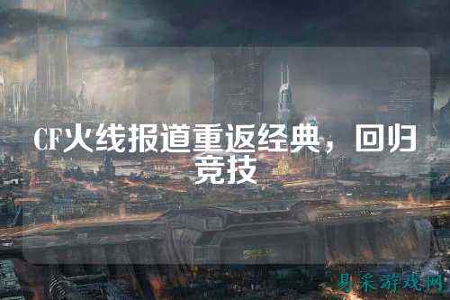 CF火线报道重返经典，回归竞技