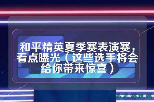 和平精英夏季赛表演赛，看点曝光（这些选手将会给你带来惊喜）