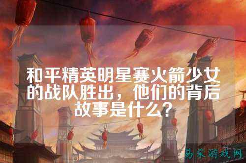 和平精英明星赛火箭少女的战队胜出，他们的背后故事是什么？