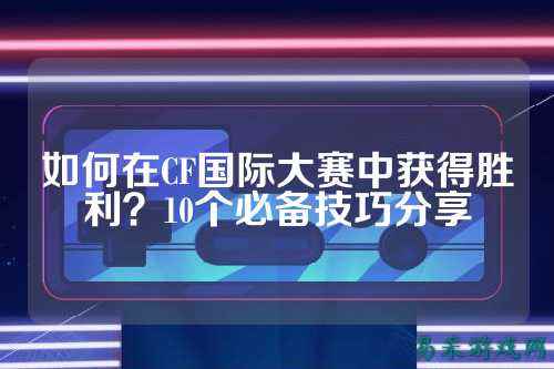 如何在CF国际大赛中获得胜利？10个必备技巧分享
