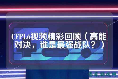 CFPL6视频精彩回顾（高能对决，谁是最强战队？）