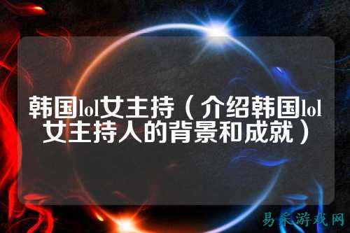 韩国lol女主持（介绍韩国lol女主持人的背景和成就）