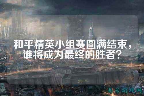 和平精英小组赛圆满结束，谁将成为最终的胜者？