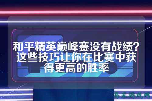 和平精英巅峰赛没有战绩？这些技巧让你在比赛中获得更高的胜率