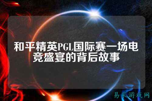 和平精英PGL国际赛一场电竞盛宴的背后故事