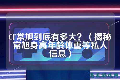 CF常旭到底有多大？（揭秘常旭身高年龄体重等私人信息）