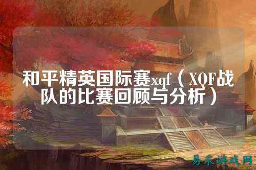 和平精英国际赛xqf（XQF战队的比赛回顾与分析）