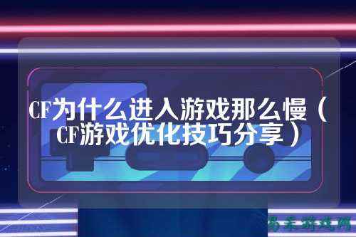 CF为什么进入游戏那么慢（CF游戏优化技巧分享）