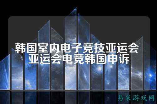 韩国室内电子竞技亚运会 亚运会电竞韩国申诉