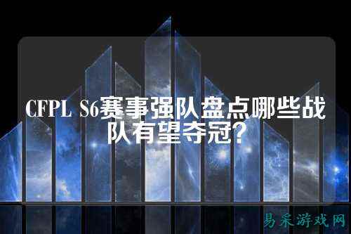CFPL S6赛事强队盘点哪些战队有望夺冠？