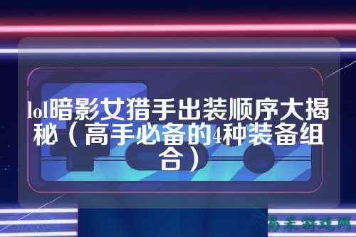 lol暗影女猎手出装顺序大揭秘（高手必备的4种装备组合）