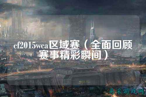 cf2015wca区域赛（全面回顾赛事精彩瞬间）