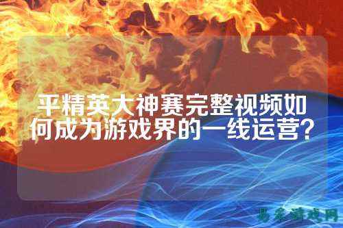 平精英大神赛完整视频如何成为游戏界的一线运营？
