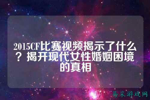 2015CF比赛视频揭示了什么？揭开现代女性婚姻困境的真相